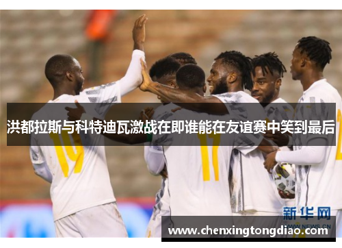 洪都拉斯与科特迪瓦激战在即谁能在友谊赛中笑到最后