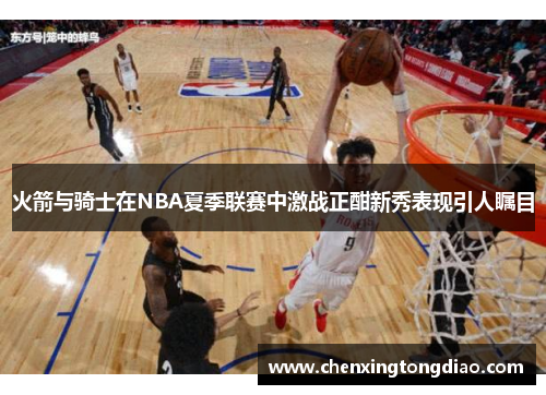 火箭与骑士在NBA夏季联赛中激战正酣新秀表现引人瞩目