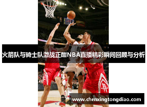 火箭队与骑士队激战正酣NBA直播精彩瞬间回顾与分析